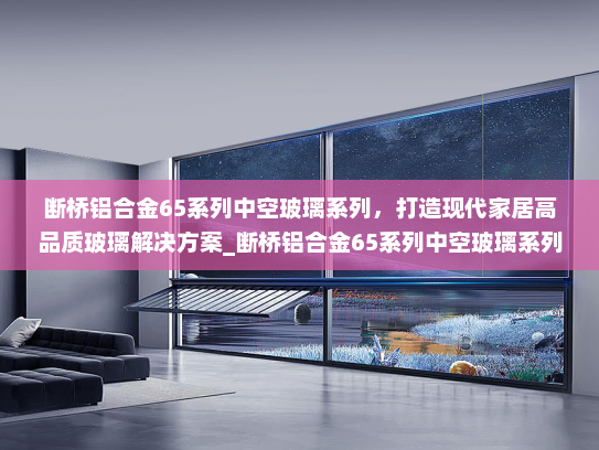 断桥铝合金65系列中空玻璃系列，打造现代家居高品质玻璃解决方案_断桥铝合金65系列中空玻璃系列