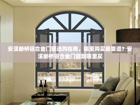安溪断桥铝合金门窗选购指南，哪里购买最靠谱？安溪断桥铝合金门窗到哪里买