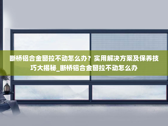 断桥铝合金窗拉不动怎么办？实用解决方案及保养技巧大揭秘_断桥铝合金窗拉不动怎么办