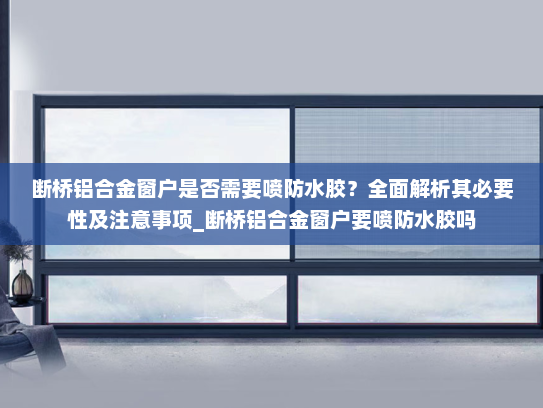 断桥铝合金窗户是否需要喷防水胶？全面解析其必要性及注意事项_断桥铝合金窗户要喷防水胶吗