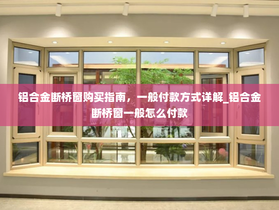 铝合金断桥窗购买指南，一般付款方式详解_铝合金断桥窗一般怎么付款